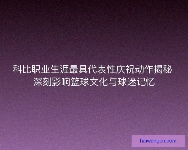 科比职业生涯最具代表性庆祝动作揭秘 深刻影响篮球文化与球迷记忆