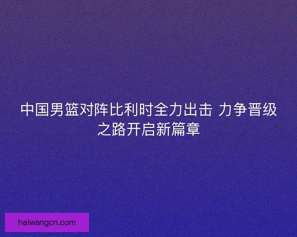 中国男篮对阵比利时全力出击 力争晋级之路开启新篇章