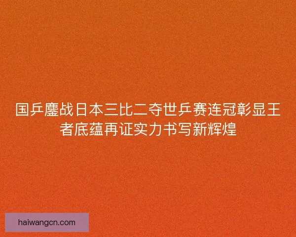 国乒鏖战日本三比二夺世乒赛连冠彰显王者底蕴再证实力书写新辉煌