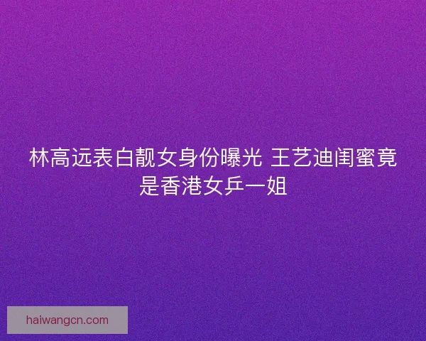林高远表白靓女身份曝光 王艺迪闺蜜竟是香港女乒一姐